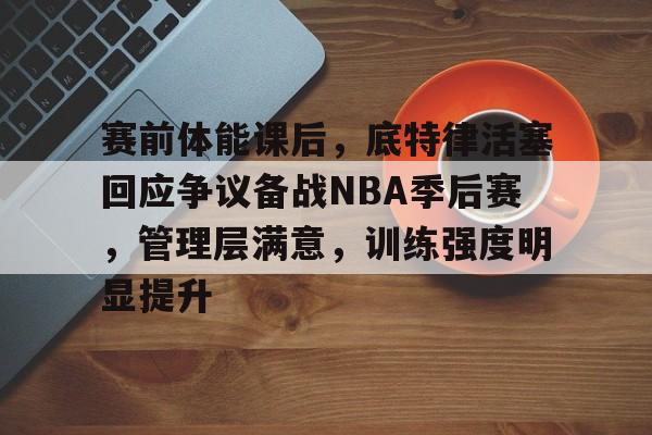 九游网页官网九-关于赛前体能课后，底特律活塞回应争议备战NBA季后赛，管理层满意，训练强度明显提升的信息